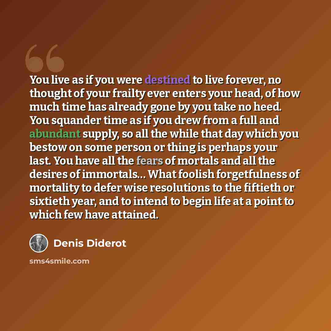 “You live as if you were destined to live forever, no thought of your frailty ever enters your head, of how much time has already gone by you take no heed. You squander time as if you drew from a full and abundant supply, so all the while that day which you bestow on some person or thing is perhaps…” quote by Denis Diderot