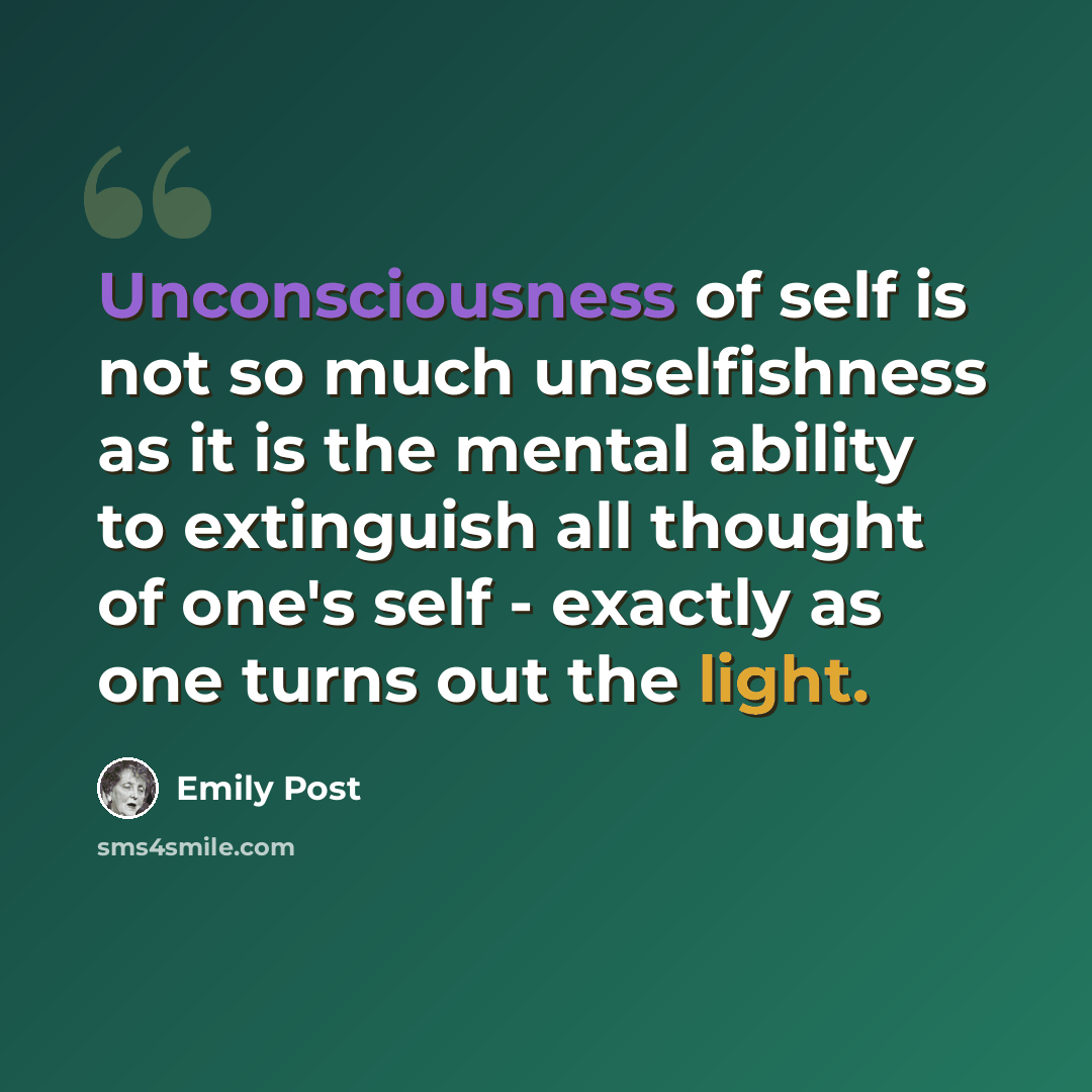 “Unconsciousness of self is not so much unselfishness as it is the mental ability to extinguish all thought of one's self - exactly as one turns out the light.” quote by Emily Post
