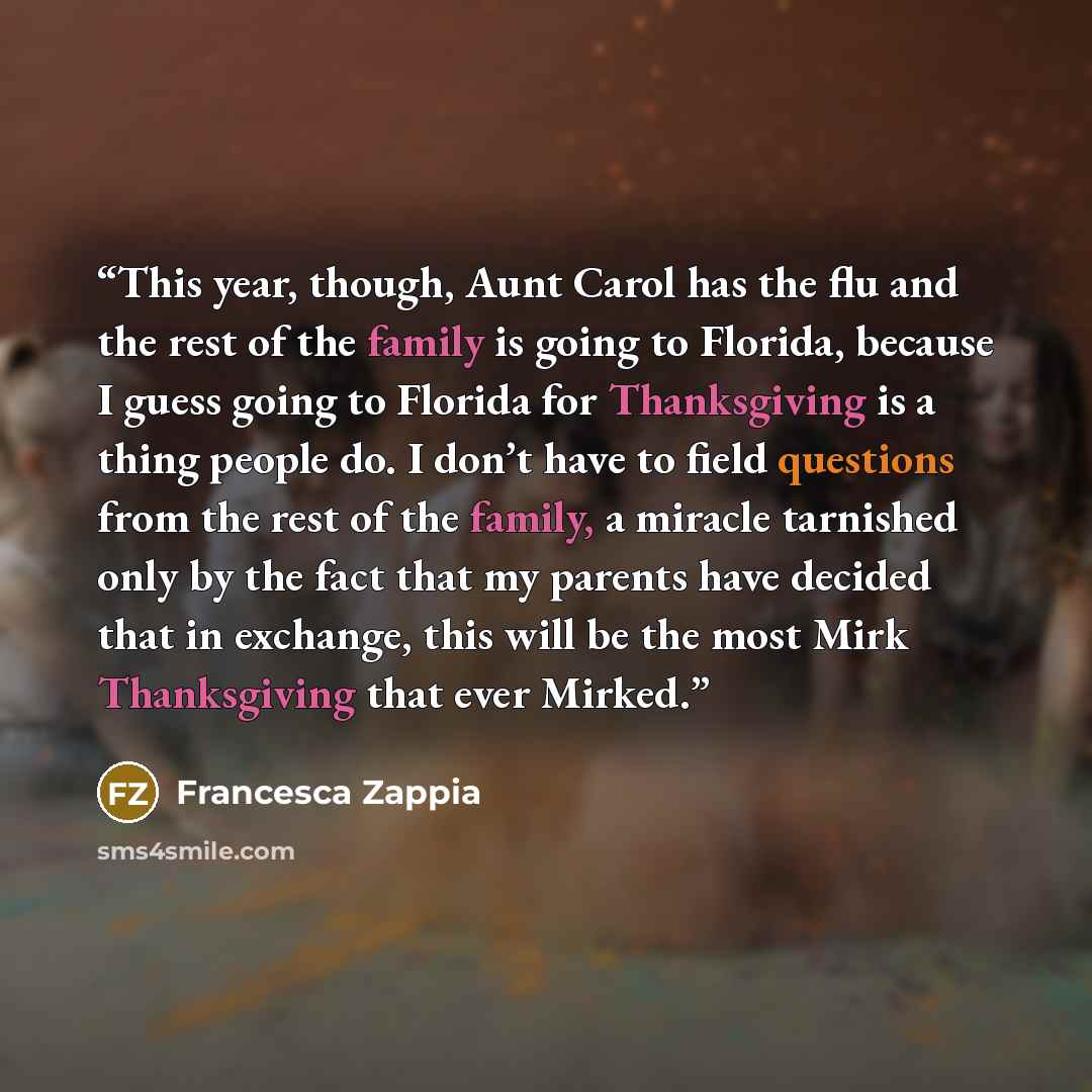 “This year, though, Aunt Carol has the flu and the rest of the family is going to Florida, because I guess going to Florida for Thanksgiving is a thing people do. I don’t have to field questions from the rest of the family, a miracle tarnished only by the fact that my parents have decided that in…” quote by Francesca Zappia