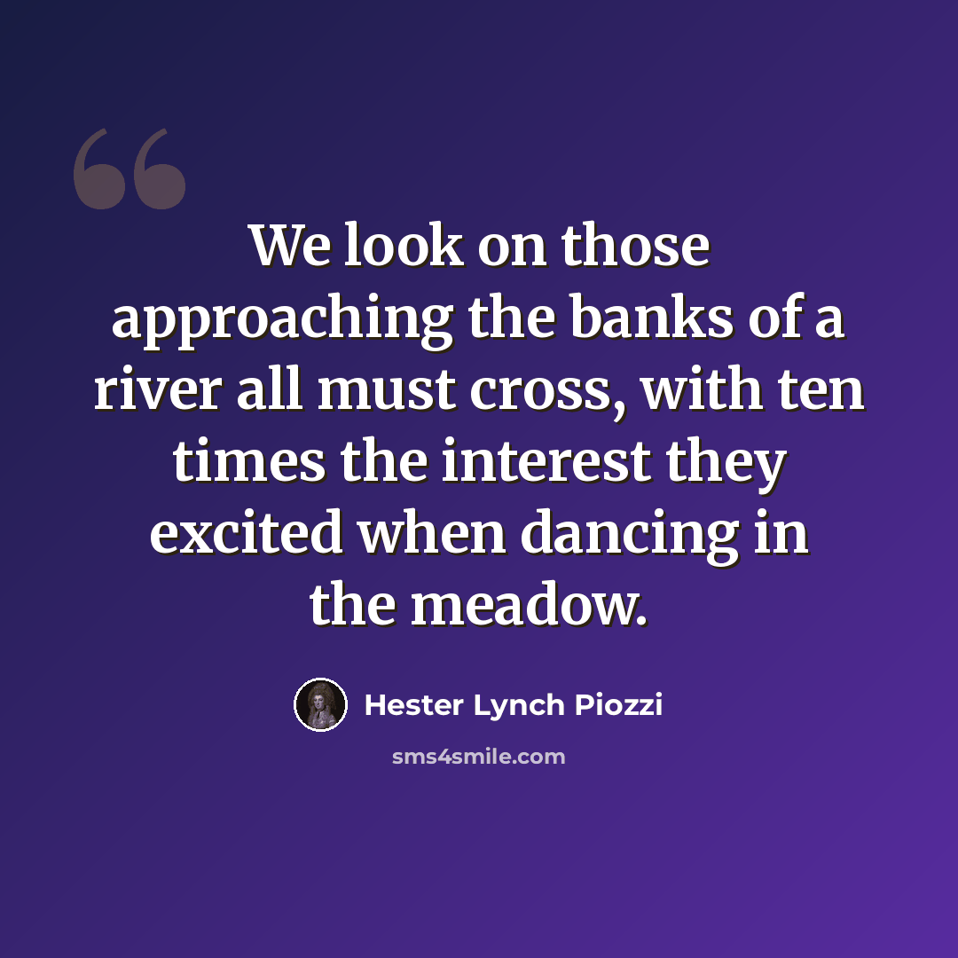 “We look on those approaching the banks of a river all must cross, with ten times the interest they excited when dancing in the meadow.” quote by Hester Lynch Piozzi