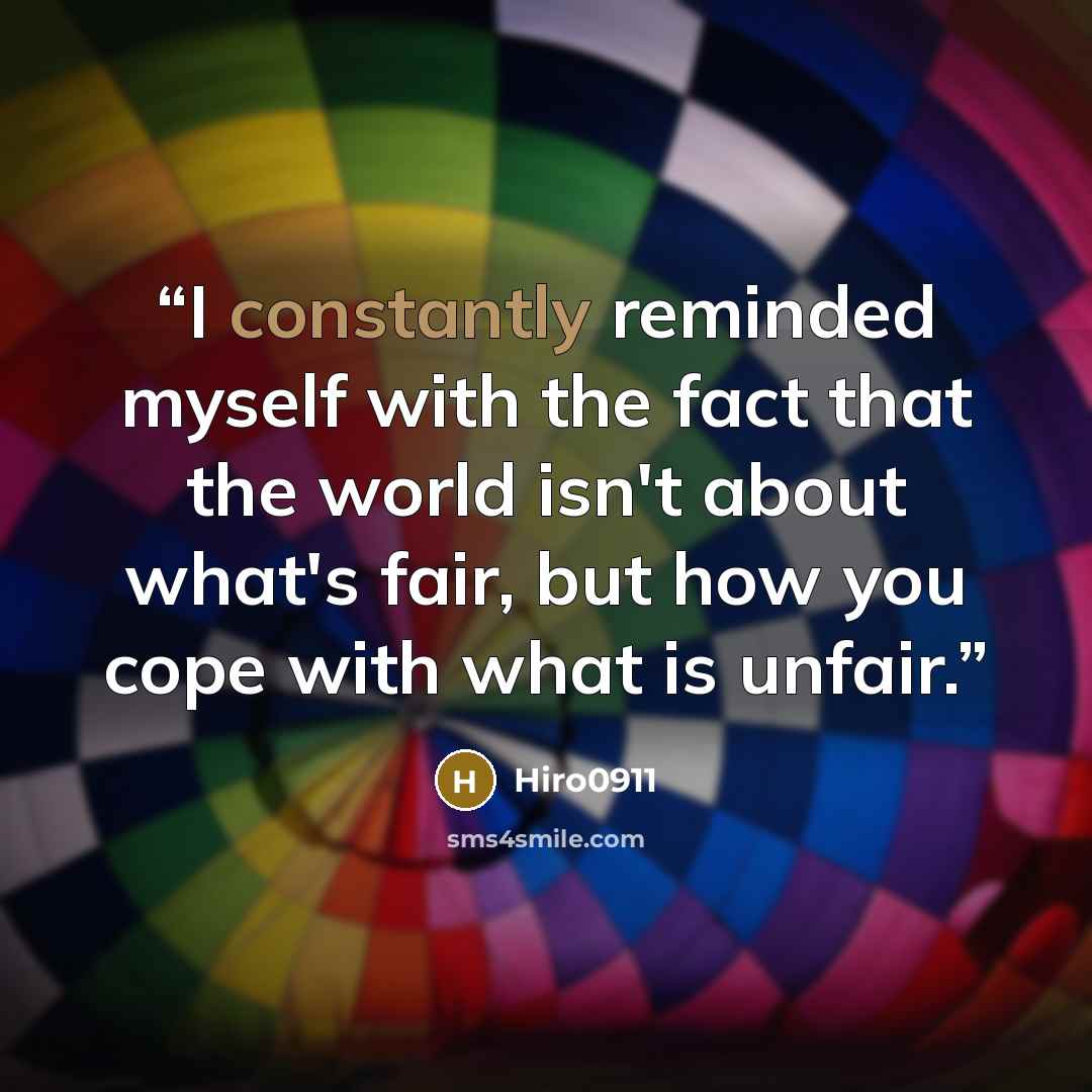 “I constantly reminded myself with the fact that the world isn't about what's fair, but how you cope with what is unfair.” quote by Hiro0911