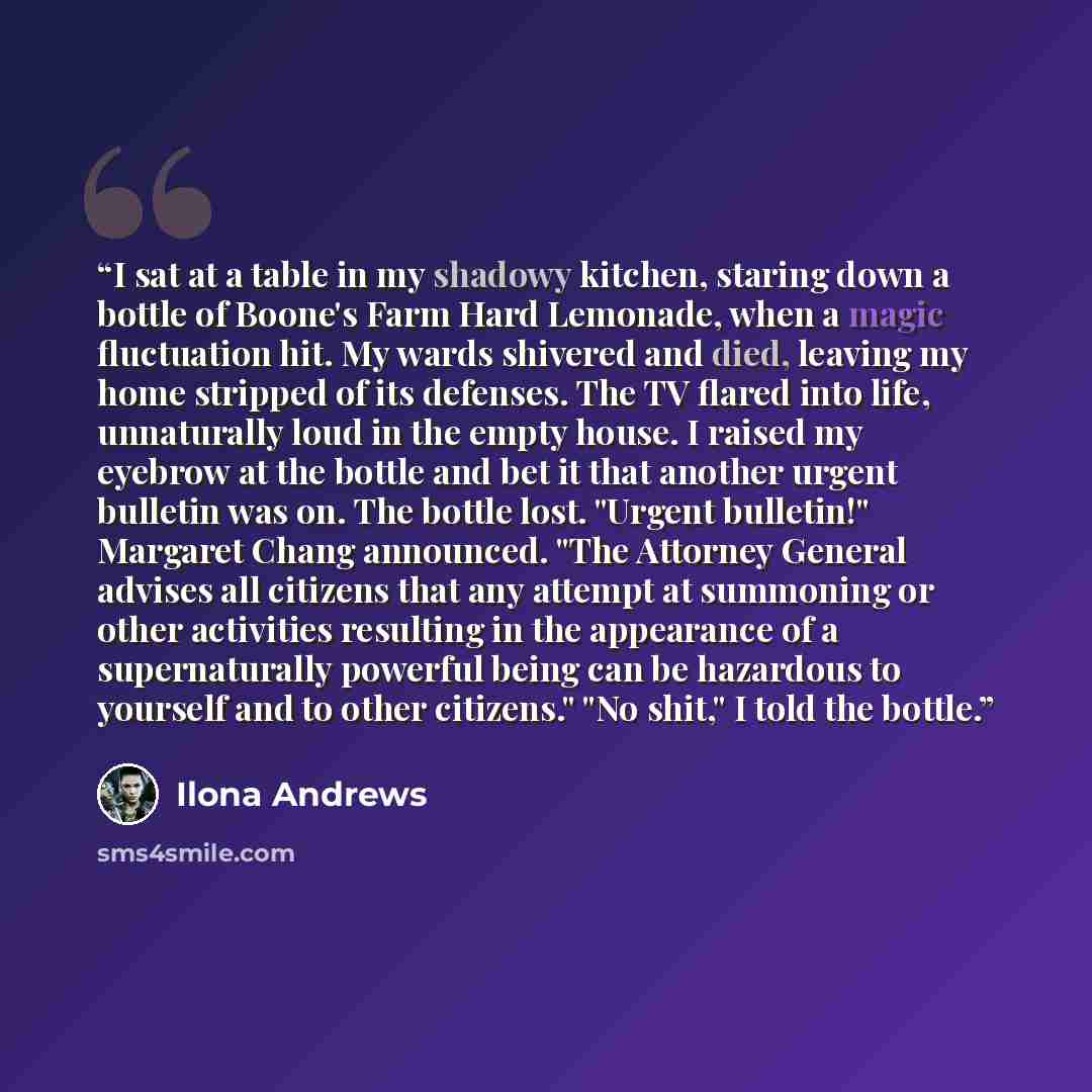 “I sat at a table in my shadowy kitchen, staring down a bottle of Boone's Farm Hard Lemonade, when a magic fluctuation hit. My wards shivered and died, leaving my home stripped of its defenses. The TV flared into life, unnaturally loud in the empty house. I raised my eyebrow at the bottle and bet…” quote by Ilona Andrews