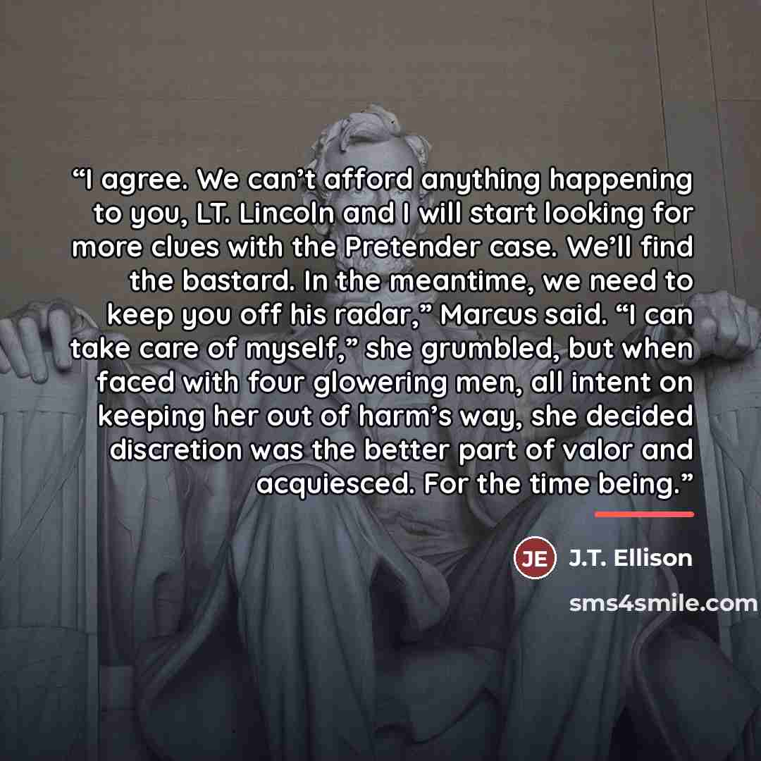 “I agree. We can’t afford anything happening to you, LT. Lincoln and I will start looking for more clues with the Pretender case. We’ll find the bastard. In the meantime, we need to keep you off his radar,” Marcus said. “I can take care of myself,” she grumbled, but when faced with four glowering…” quote by J.T. Ellison