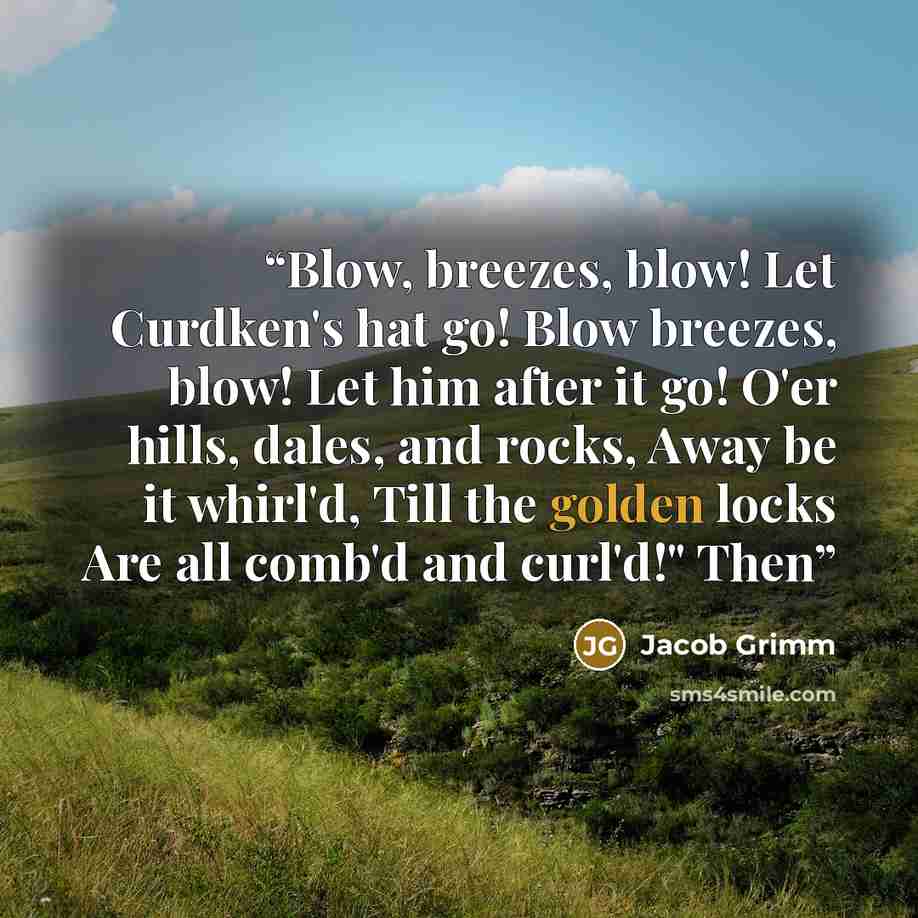 “Blow, breezes, blow! Let Curdken's hat go! Blow breezes, blow! Let him after it go! O'er hills, dales, and rocks, Away be it whirl'd, Till the golden locks Are all comb'd and curl'd!" Then” quote by Jacob Grimm