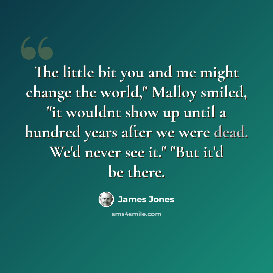 “The little bit you and me might change the world," Malloy smiled, "it wouldnt show up until a hundred years after we were dead. We'd never see it." "But it'd be there.” quote by James Jones