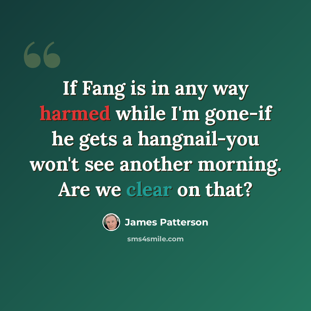 “If Fang is in any way harmed while I'm gone-if he gets a hangnail-you won't see another morning. Are we clear on that?” quote by James Patterson
