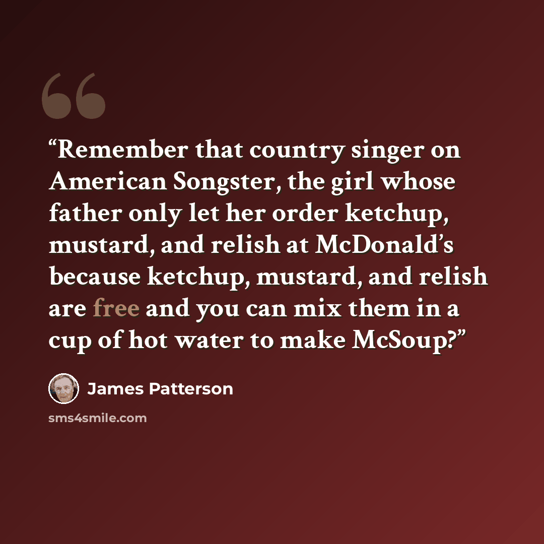 “Remember that country singer on American Songster, the girl whose father only let her order ketchup, mustard, and relish at McDonald’s because ketchup, mustard, and relish are free and you can mix them in a cup of hot water to make McSoup?” quote by James Patterson