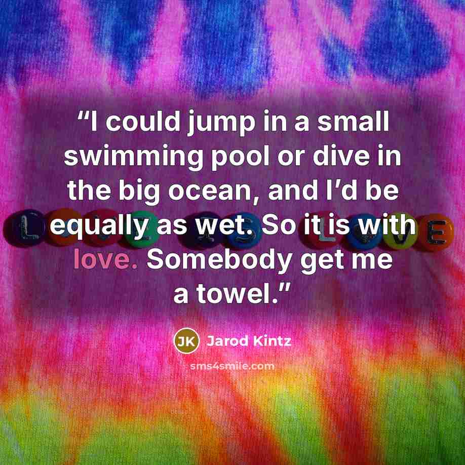 “I could jump in a small swimming pool or dive in the big ocean, and I’d be equally as wet. So it is with love. Somebody get me a towel.” quote by Jarod Kintz