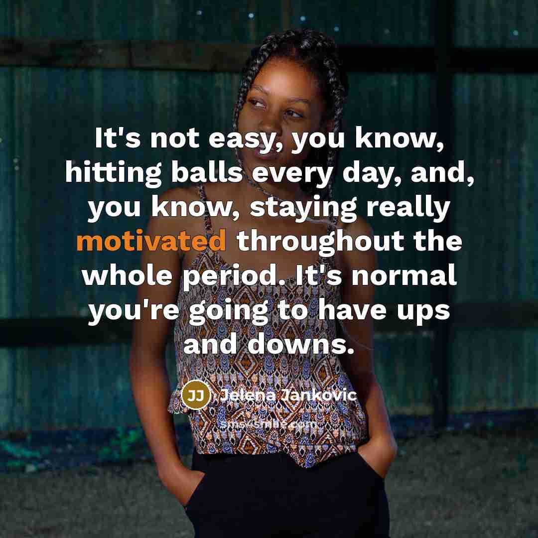 “It's not easy, you know, hitting balls every day, and, you know, staying really motivated throughout the whole period. It's normal you're going to have ups and downs.” quote by Jelena Jankovic