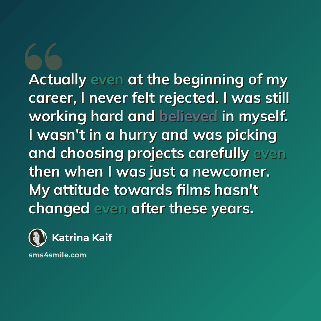 “Actually even at the beginning of my career, I never felt rejected. I was still working hard and believed in myself. I wasn't in a hurry and was picking and choosing projects carefully even then when I was just a newcomer. My attitude towards films hasn't changed even after these years.” quote by Katrina Kaif