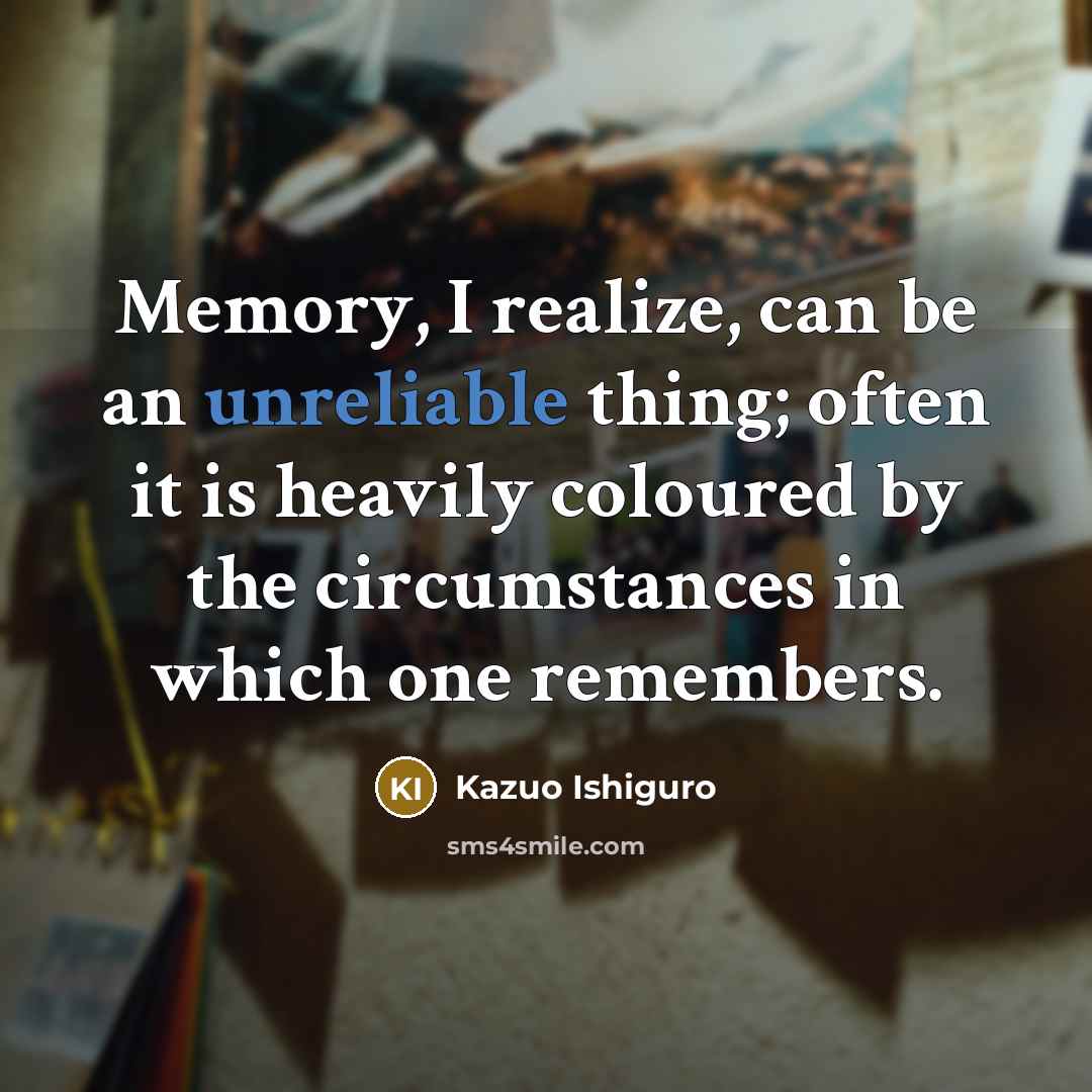 “Memory, I realize, can be an unreliable thing; often it is heavily coloured by the circumstances in which one remembers.” quote by Kazuo Ishiguro