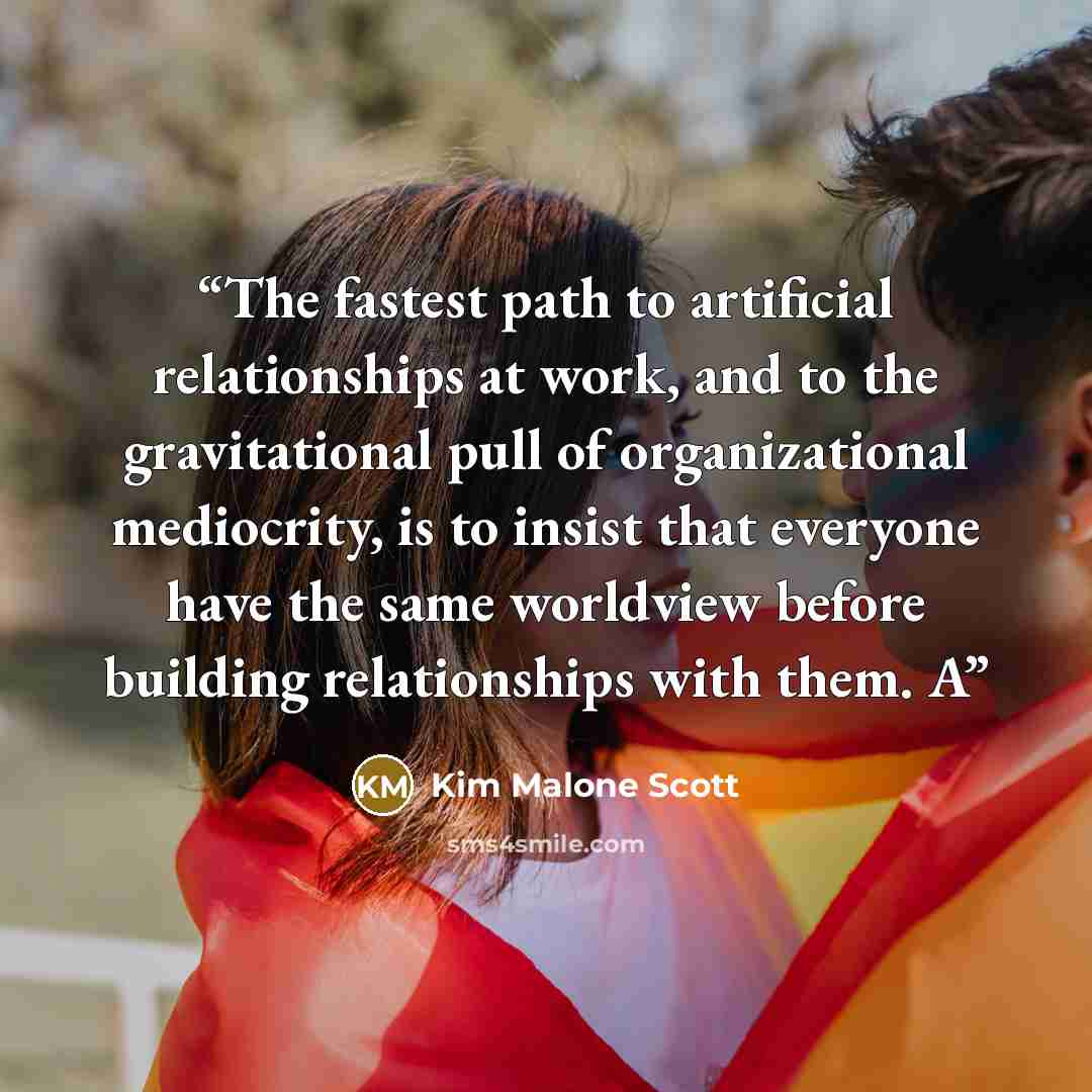 “The fastest path to artificial relationships at work, and to the gravitational pull of organizational mediocrity, is to insist that everyone have the same worldview before building relationships with them. A” quote by Kim Malone Scott