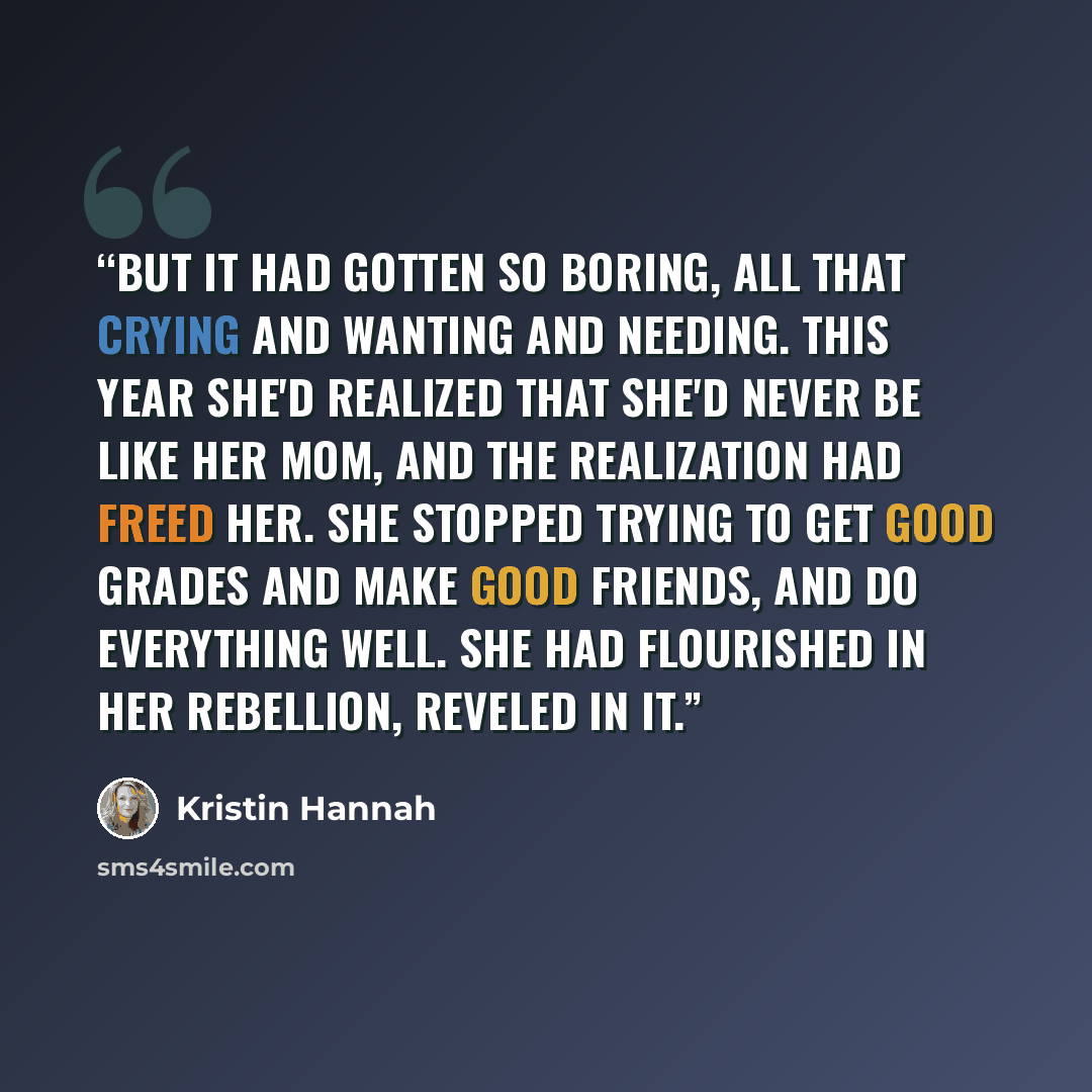 “But it had gotten so boring, all that crying and wanting and needing. This year she'd realized that she'd never be like her mom, and the realization had freed her. She stopped trying to get good grades and make good friends, and do everything well. She had flourished in her rebellion, reveled in it.” quote by Kristin Hannah