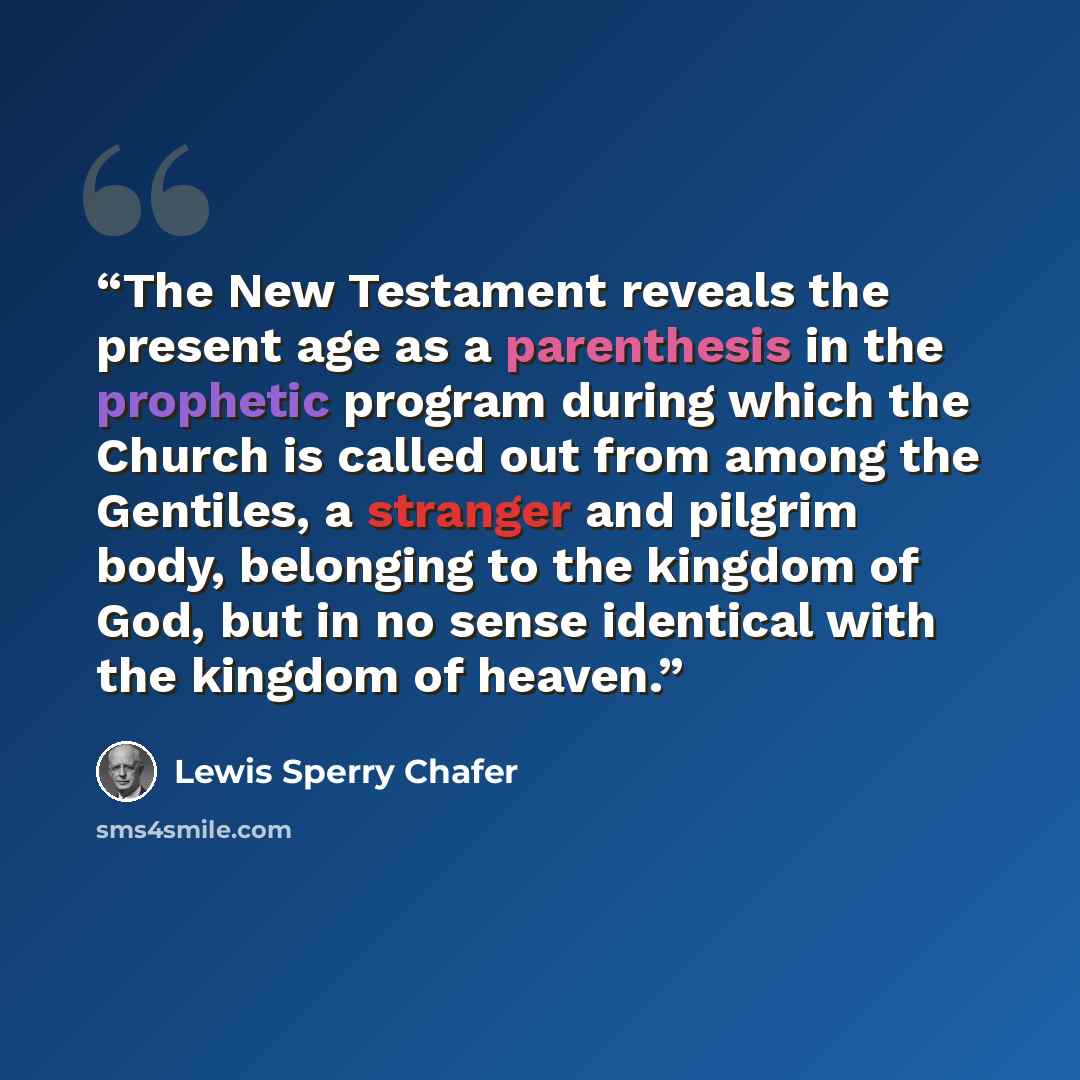 “The New Testament reveals the present age as a parenthesis in the prophetic program during which the Church is called out from among the Gentiles, a stranger and pilgrim body, belonging to the kingdom of God, but in no sense identical with the kingdom of heaven.” quote by Lewis Sperry Chafer