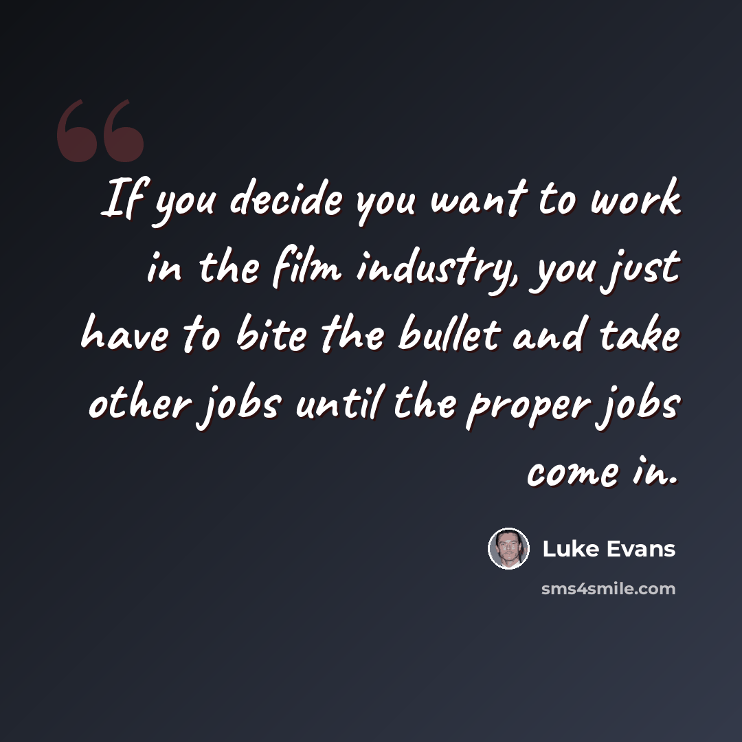 “If you decide you want to work in the film industry, you just have to bite the bullet and take other jobs until the proper jobs come in.” quote by Luke Evans