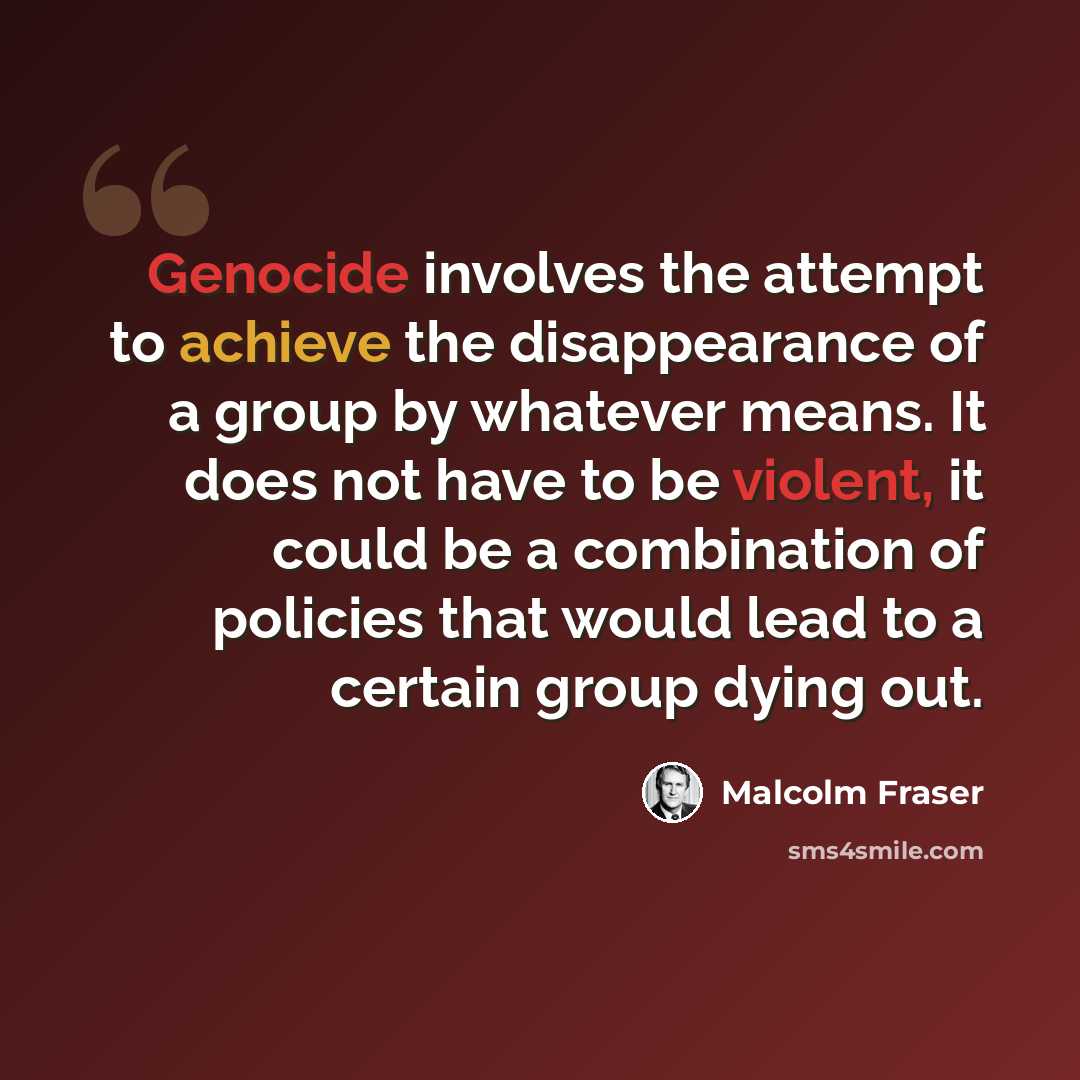 “Genocide involves the attempt to achieve the disappearance of a group by whatever means. It does not have to be violent, it could be a combination of policies that would lead to a certain group dying out.” quote by Malcolm Fraser