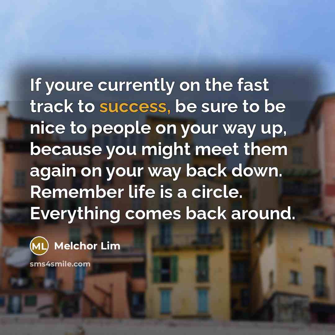 “If youre currently on the fast track to success, be sure to be nice to people on your way up, because you might meet them again on your way back down. Remember life is a circle. Everything comes back around.” quote by Melchor Lim