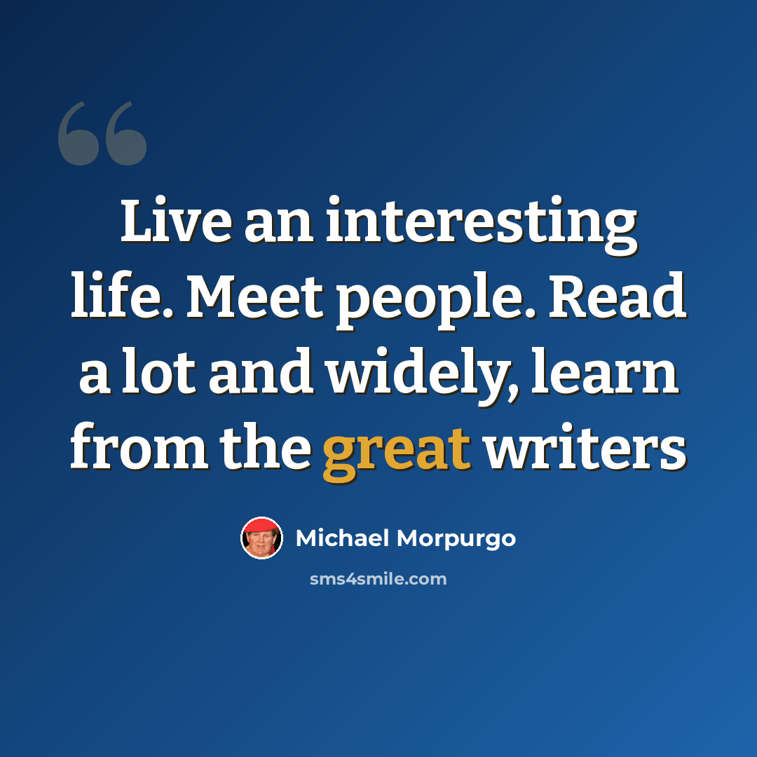 “Live an interesting life. Meet people. Read a lot and widely, learn from the great writers” quote by Michael Morpurgo