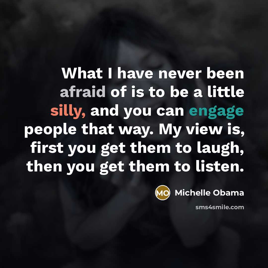 “What I have never been afraid of is to be a little silly, and you can engage people that way. My view is, first you get them to laugh, then you get them to listen.” quote by Michelle Obama