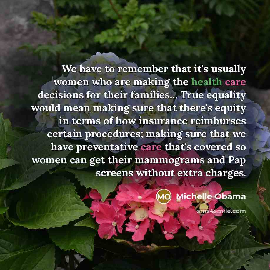 “We have to remember that it's usually women who are making the health care decisions for their families… True equality would mean making sure that there's equity in terms of how insurance reimburses certain procedures; making sure that we have preventative care that's covered so women can get…” quote by Michelle Obama