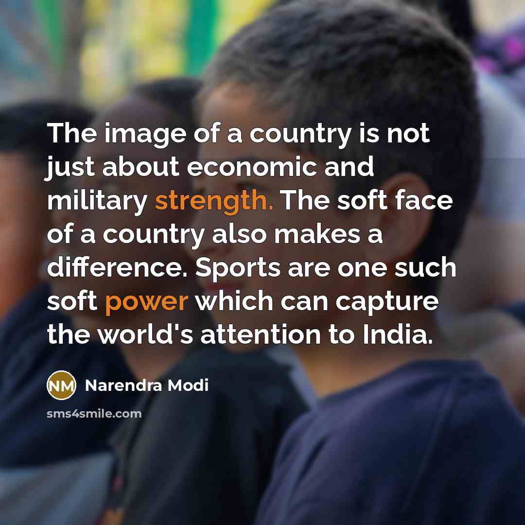 “The image of a country is not just about economic and military strength. The soft face of a country also makes a difference. Sports are one such soft power which can capture the world's attention to India.” quote by Narendra Modi
