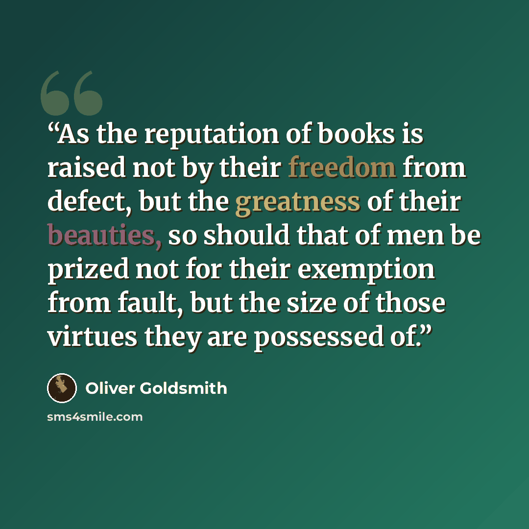 “As the reputation of books is raised not by their freedom from defect, but the greatness of their beauties, so should that of men be prized not for their exemption from fault, but the size of those virtues they are possessed of.” quote by Oliver Goldsmith