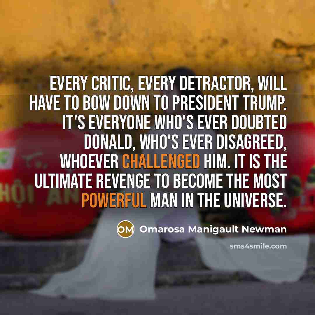 “Every critic, every detractor, will have to bow down to President Trump. It's everyone who's ever doubted Donald, who's ever disagreed, whoever challenged him. It is the ultimate revenge to become the most powerful man in the universe.” quote by Omarosa Manigault Newman