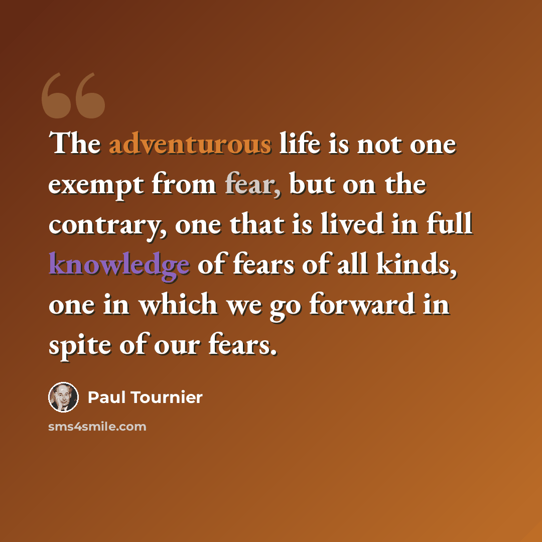 “The adventurous life is not one exempt from fear, but on the contrary, one that is lived in full knowledge of fears of all kinds, one in which we go forward in spite of our fears.” quote by Paul Tournier