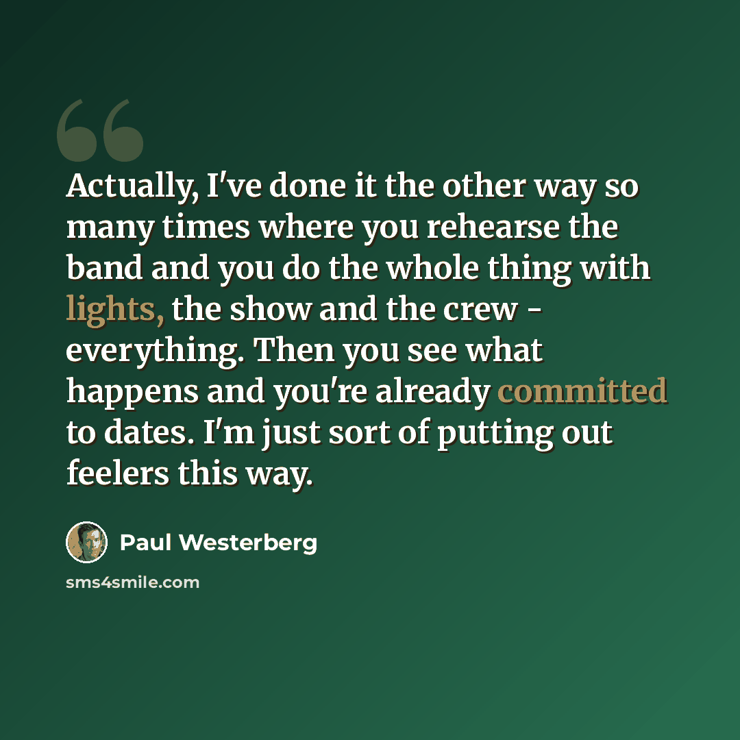 “Actually, I've done it the other way so many times where you rehearse the band and you do the whole thing with lights, the show and the crew - everything. Then you see what happens and you're already committed to dates. I'm just sort of putting out feelers this way.” quote by Paul Westerberg