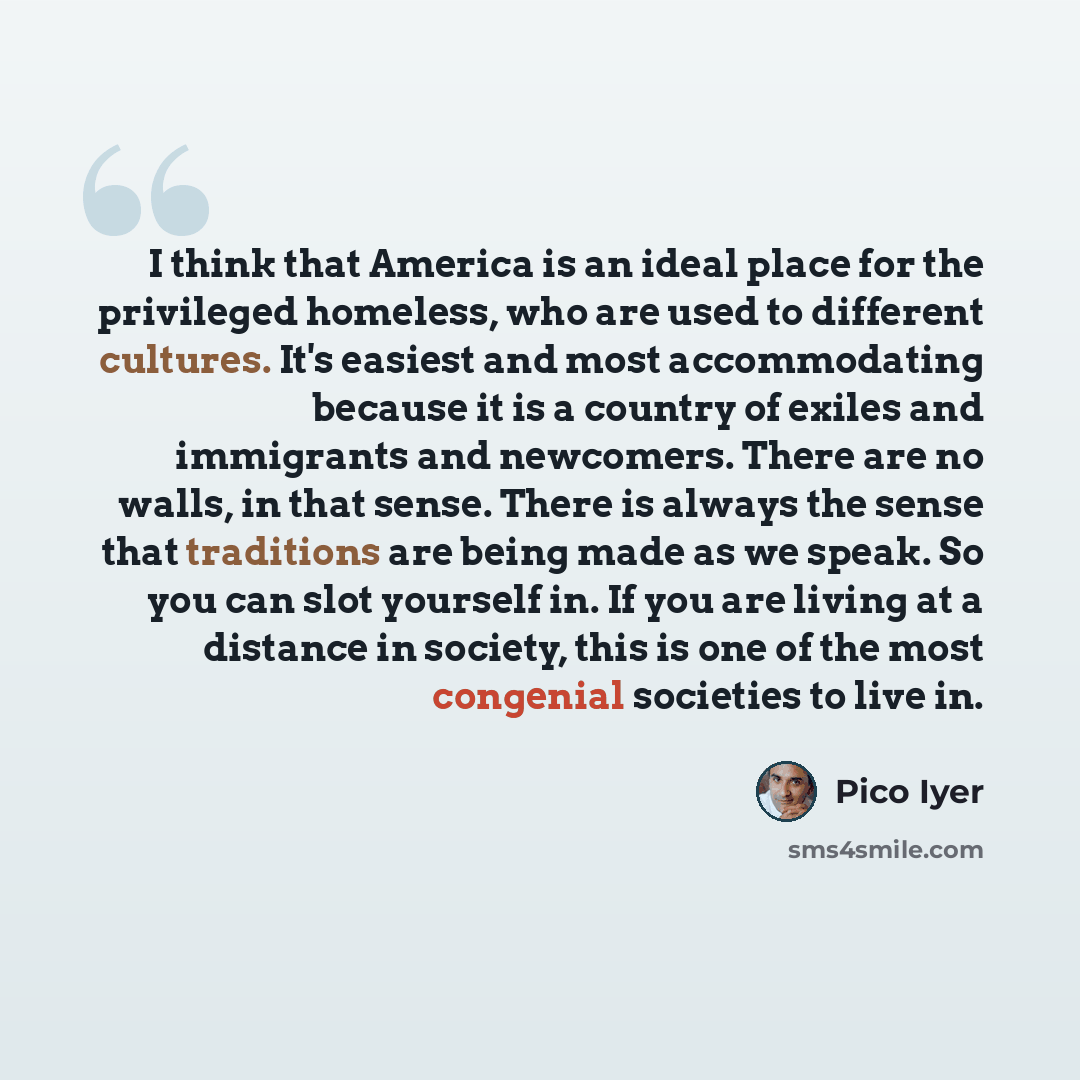“I think that America is an ideal place for the privileged homeless, who are used to different cultures. It's easiest and most accommodating because it is a country of exiles and immigrants and newcomers. There are no walls, in that sense. There is always the sense that traditions are being made as…” quote by Pico Iyer