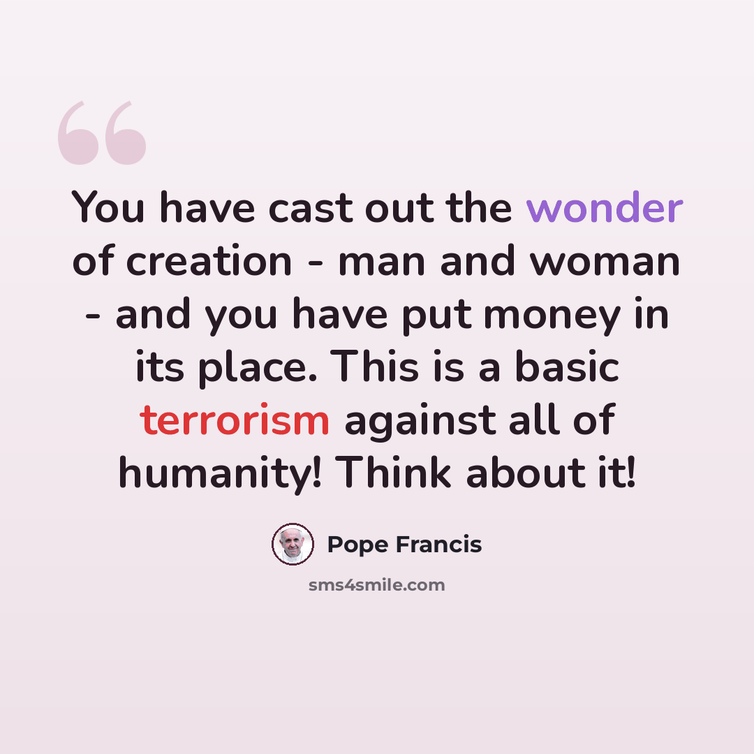 “You have cast out the wonder of creation - man and woman - and you have put money in its place. This is a basic terrorism against all of humanity! Think about it!” quote by Pope Francis