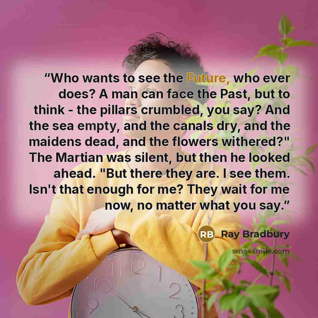 “Who wants to see the Future, who ever does? A man can face the Past, but to think - the pillars crumbled, you say? And the sea empty, and the canals dry, and the maidens dead, and the flowers withered?" The Martian was silent, but then he looked ahead. "But there they are. I see them. Isn't that…” quote by Ray Bradbury