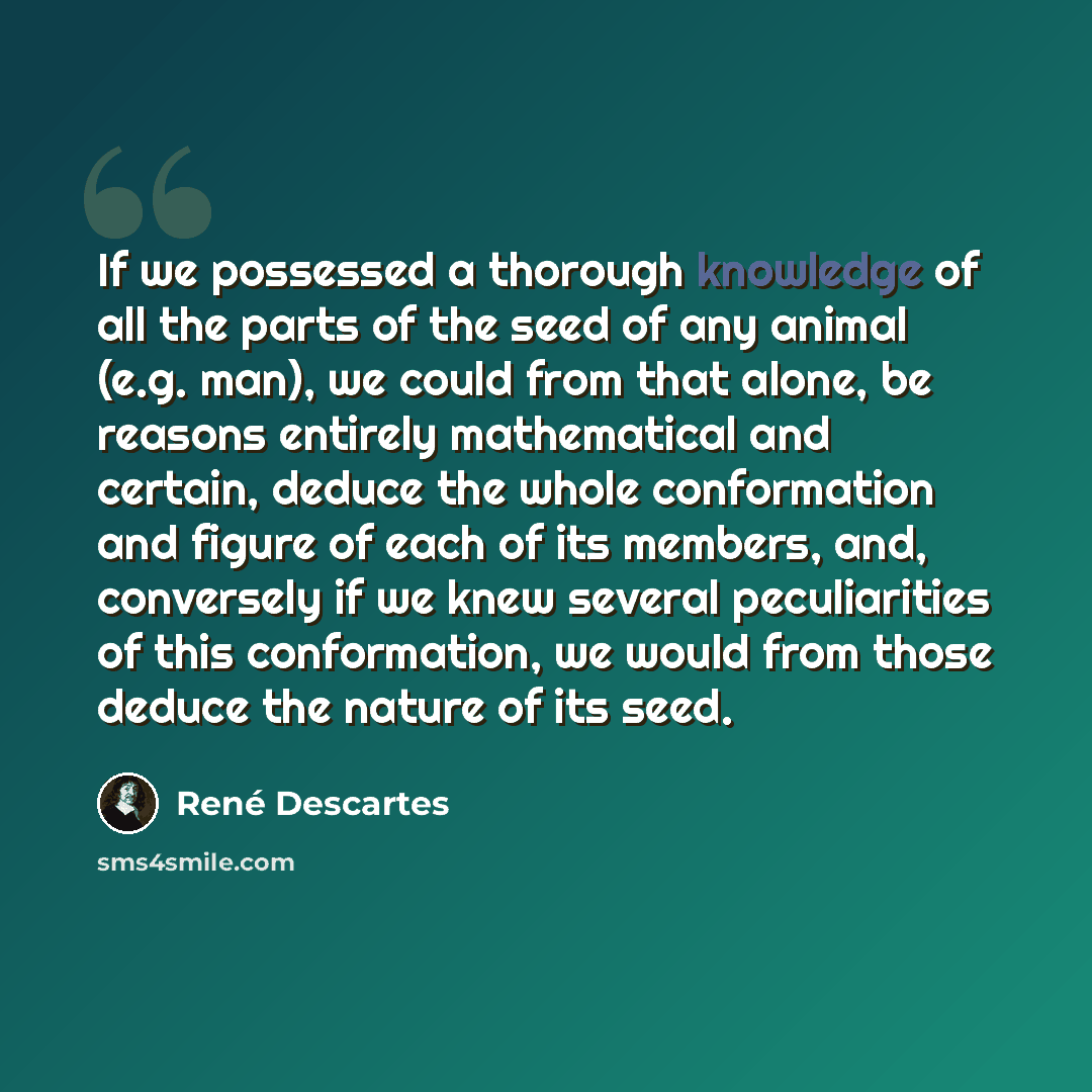 “If we possessed a thorough knowledge of all the parts of the seed of any animal (e.g. man), we could from that alone, be reasons entirely mathematical and certain, deduce the whole conformation and figure of each of its members, and, conversely if we knew several peculiarities of this…” quote by Rene Descartes