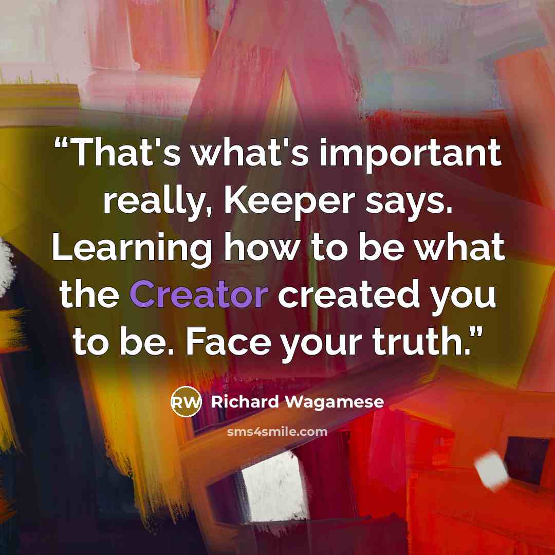 “That's what's important really, Keeper says. Learning how to be what the Creator created you to be. Face your truth.” quote by Richard Wagamese