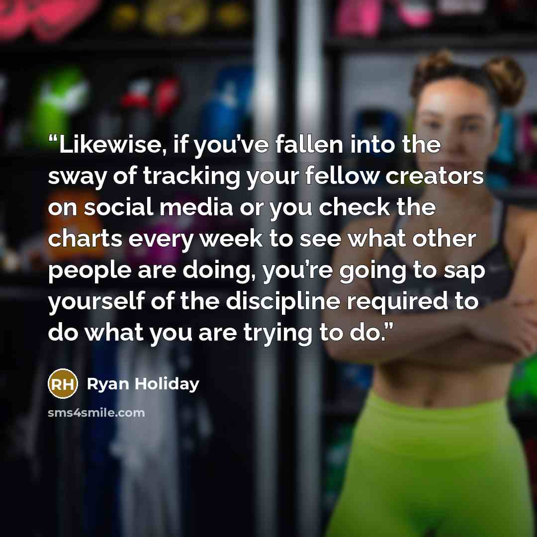 “Likewise, if you’ve fallen into the sway of tracking your fellow creators on social media or you check the charts every week to see what other people are doing, you’re going to sap yourself of the discipline required to do what you are trying to do.” quote by Ryan Holiday
