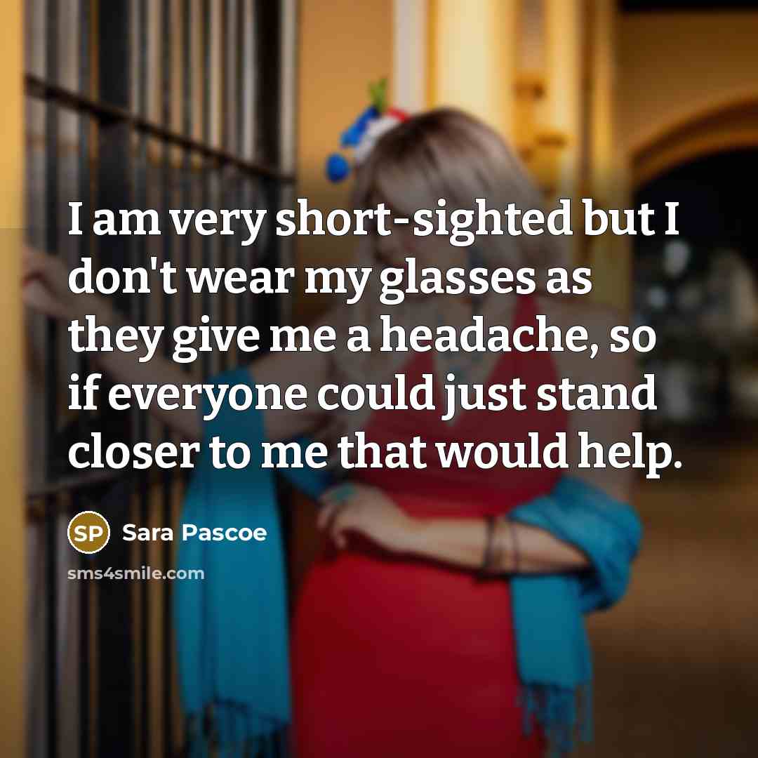 “I am very short-sighted but I don't wear my glasses as they give me a headache, so if everyone could just stand closer to me that would help.” quote by Sara Pascoe