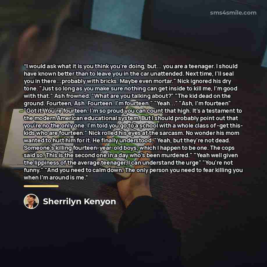 “I would ask what it is you think you're doing, but... you are a teenager. I should have known better than to leave you in the car unattended. Next time, I'll seal you in there...probably with bricks. Maybe even mortar." Nick ignored his dry tone. "Just so long as you make sure nothing can get…” quote by Sherrilyn Kenyon