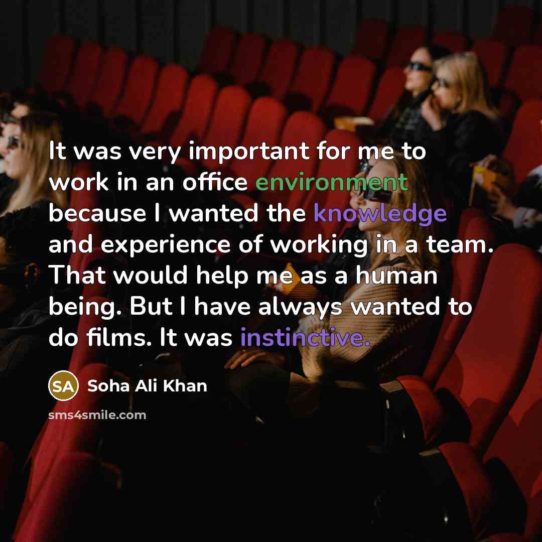 “It was very important for me to work in an office environment because I wanted the knowledge and experience of working in a team. That would help me as a human being. But I have always wanted to do films. It was instinctive.” quote by Soha Ali Khan