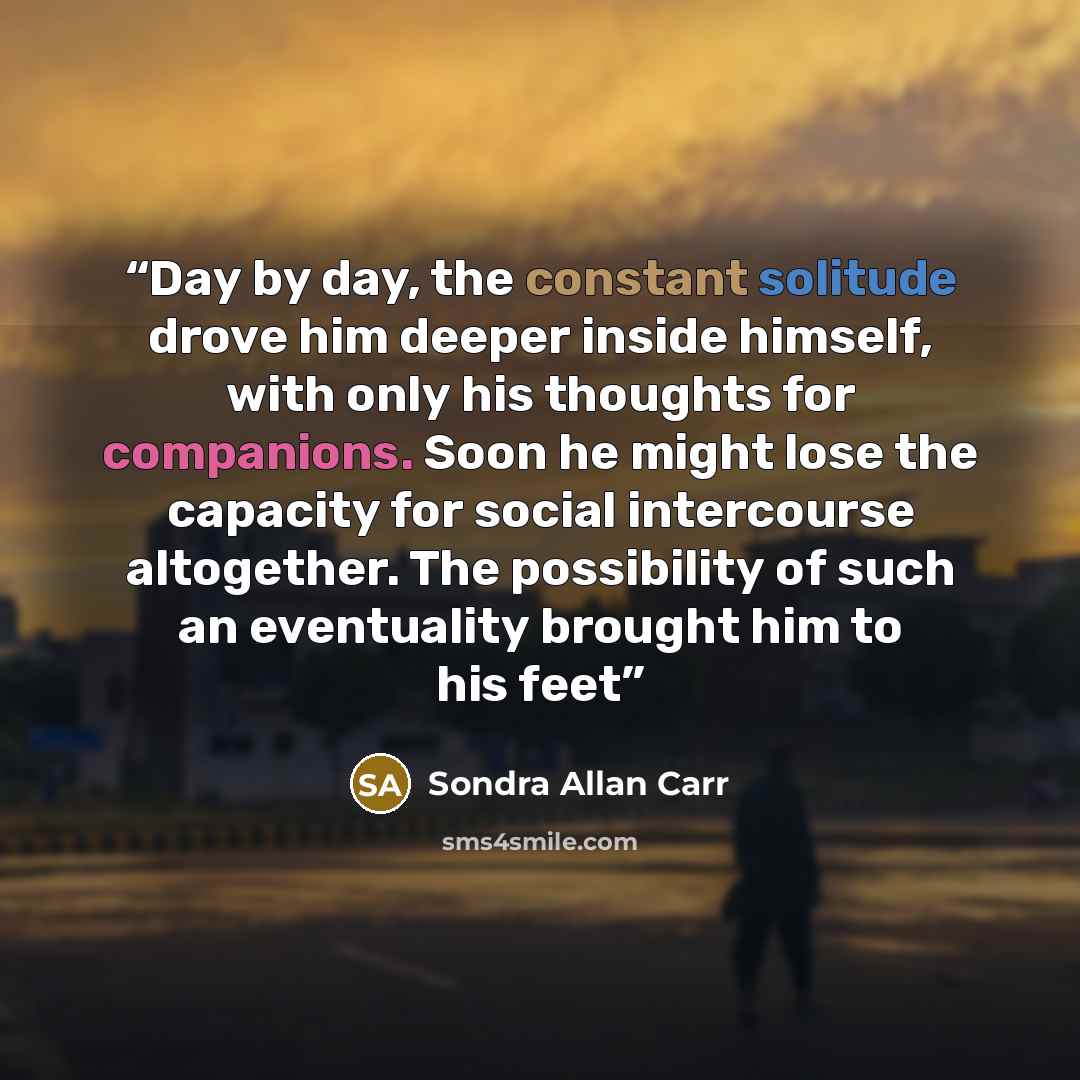 “Day by day, the constant solitude drove him deeper inside himself, with only his thoughts for companions. Soon he might lose the capacity for social intercourse altogether. The possibility of such an eventuality brought him to his feet” quote by Sondra Allan Carr