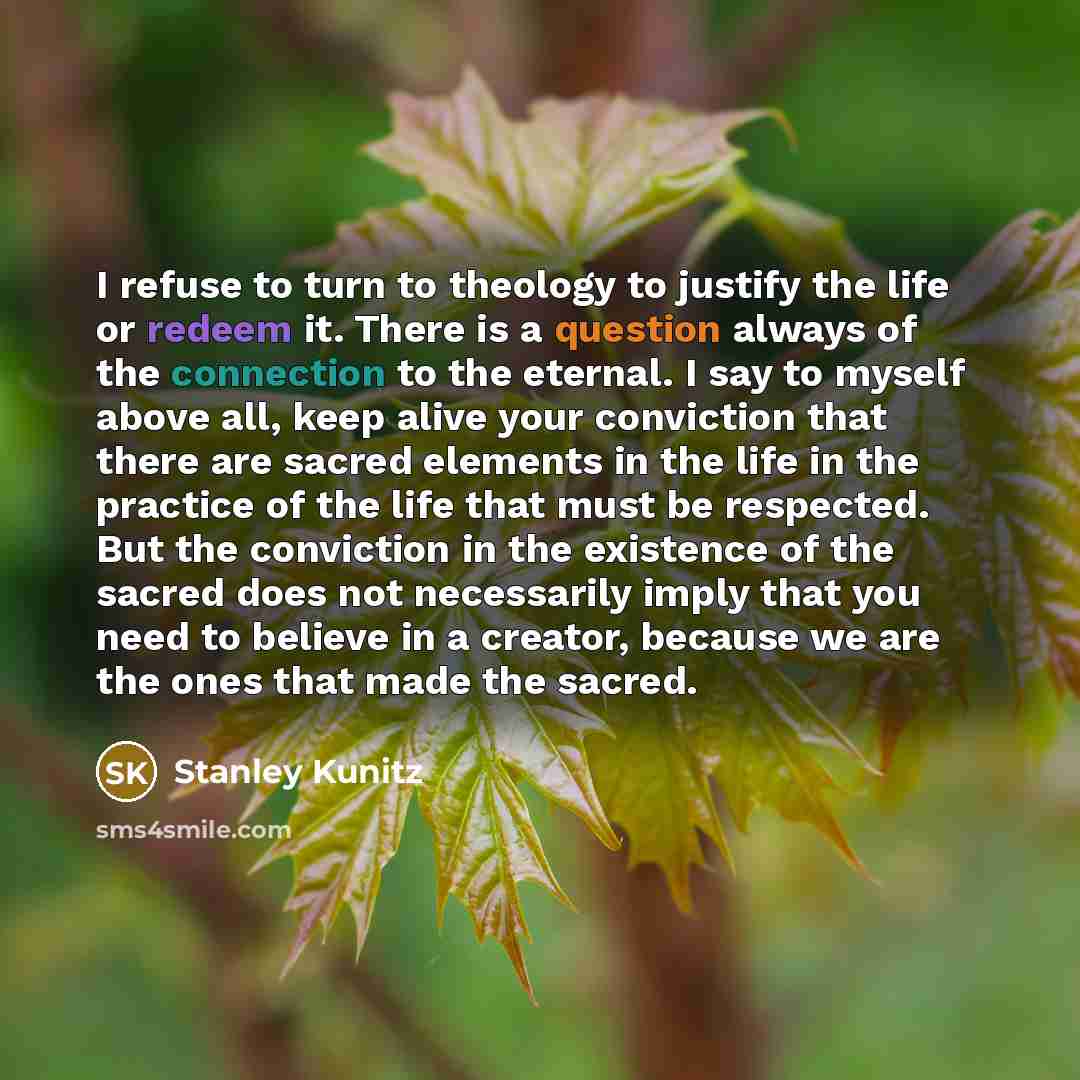 “I refuse to turn to theology to justify the life or redeem it. There is a question always of the connection to the eternal. I say to myself above all, keep alive your conviction that there are sacred elements in the life in the practice of the life that must be respected. But the conviction in the…” quote by Stanley Kunitz