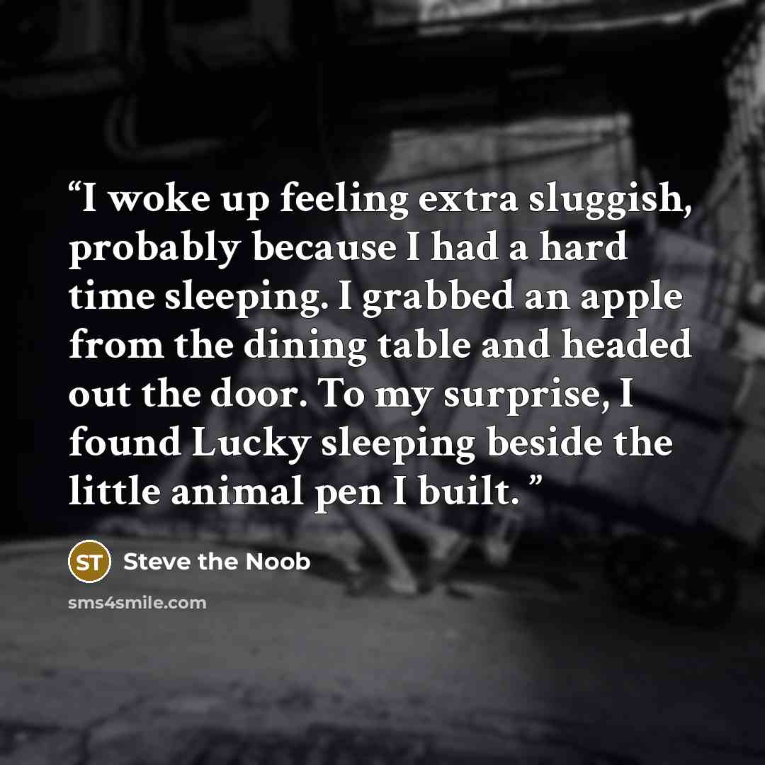 “I woke up feeling extra sluggish, probably because I had a hard time sleeping. I grabbed an apple from the dining table and headed out the door. To my surprise, I found Lucky sleeping beside the little animal pen I built.” quote by Steve the Noob