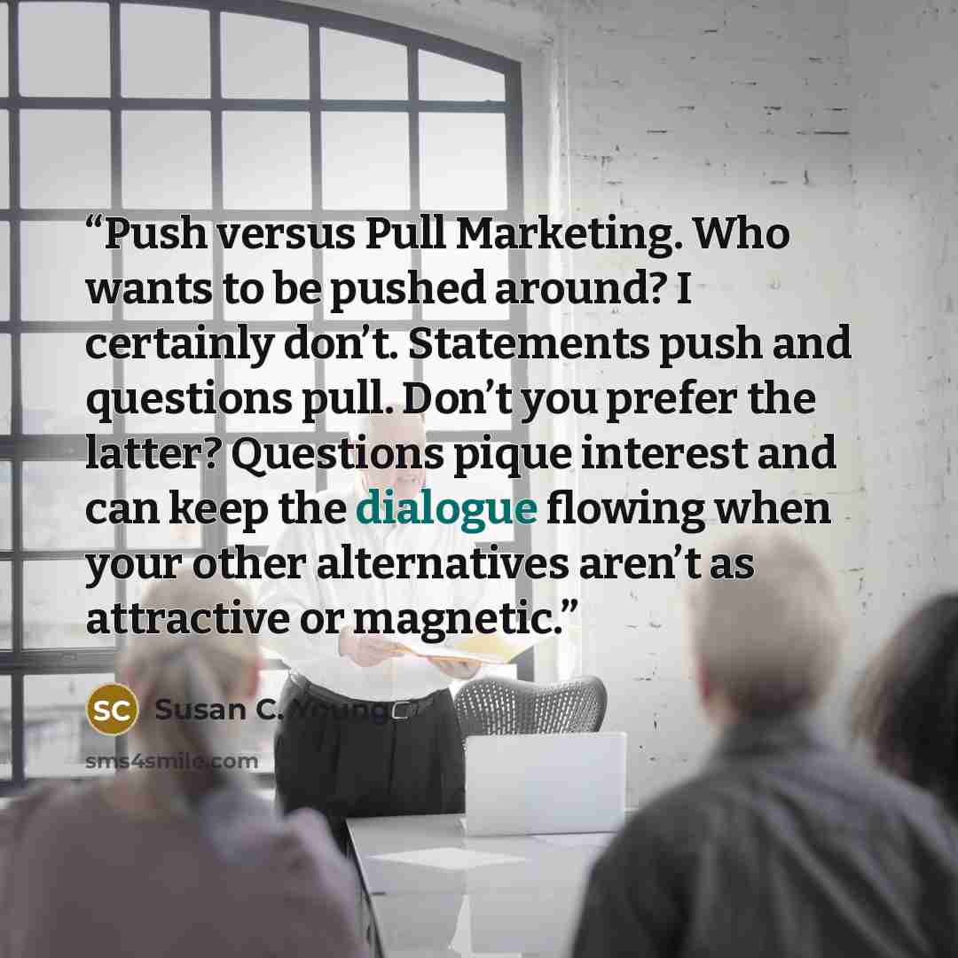 “Push versus Pull Marketing. Who wants to be pushed around? I certainly don’t. Statements push and questions pull. Don’t you prefer the latter? Questions pique interest and can keep the dialogue flowing when your other alternatives aren’t as attractive or magnetic.” quote by Susan C. Young