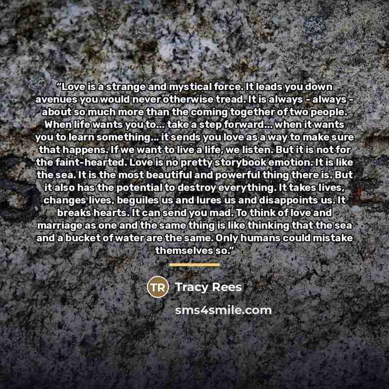 “Love is a strange and mystical force. It leads you down avenues you would never otherwise tread. It is always - always - about so much more than the coming together of two people. When life wants you to... take a step forward... when it wants you to learn something... it sends you love as a way to…” quote by Tracy Rees