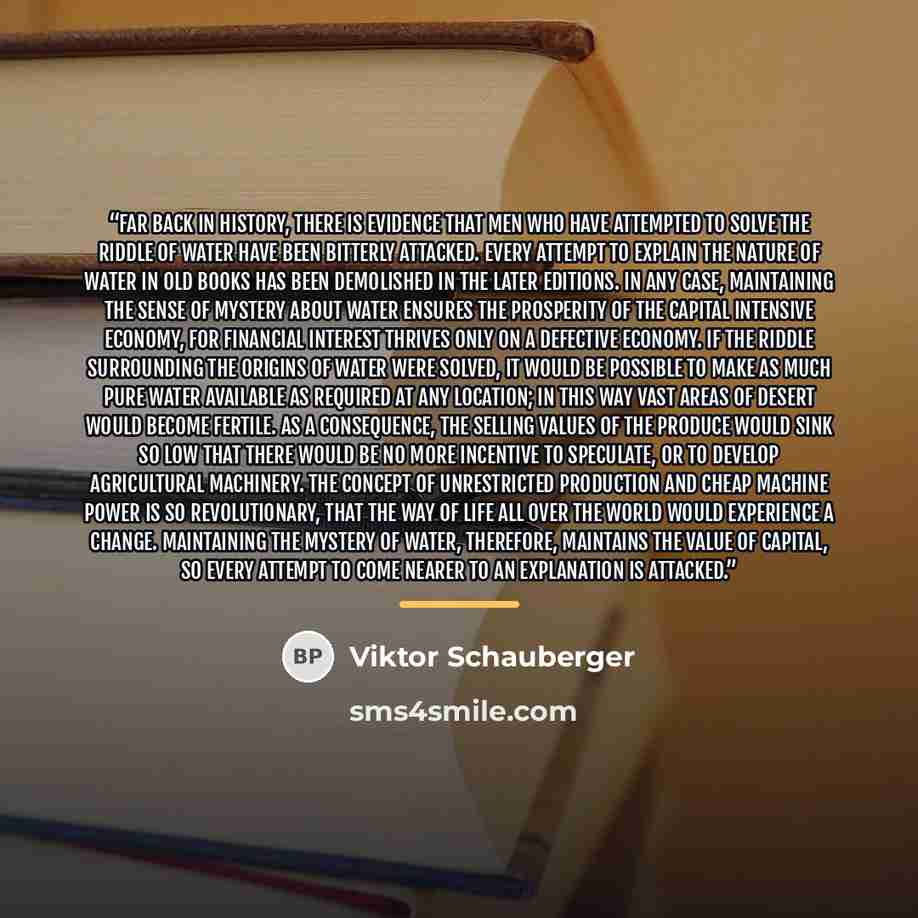 “Far back in history, there is evidence that men who have attempted to solve the riddle of water have been bitterly attacked. Every attempt to explain the nature of water in old books has been demolished in the later editions. In any case, maintaining the sense of mystery about water ensures the…” quote by Viktor Schauberger