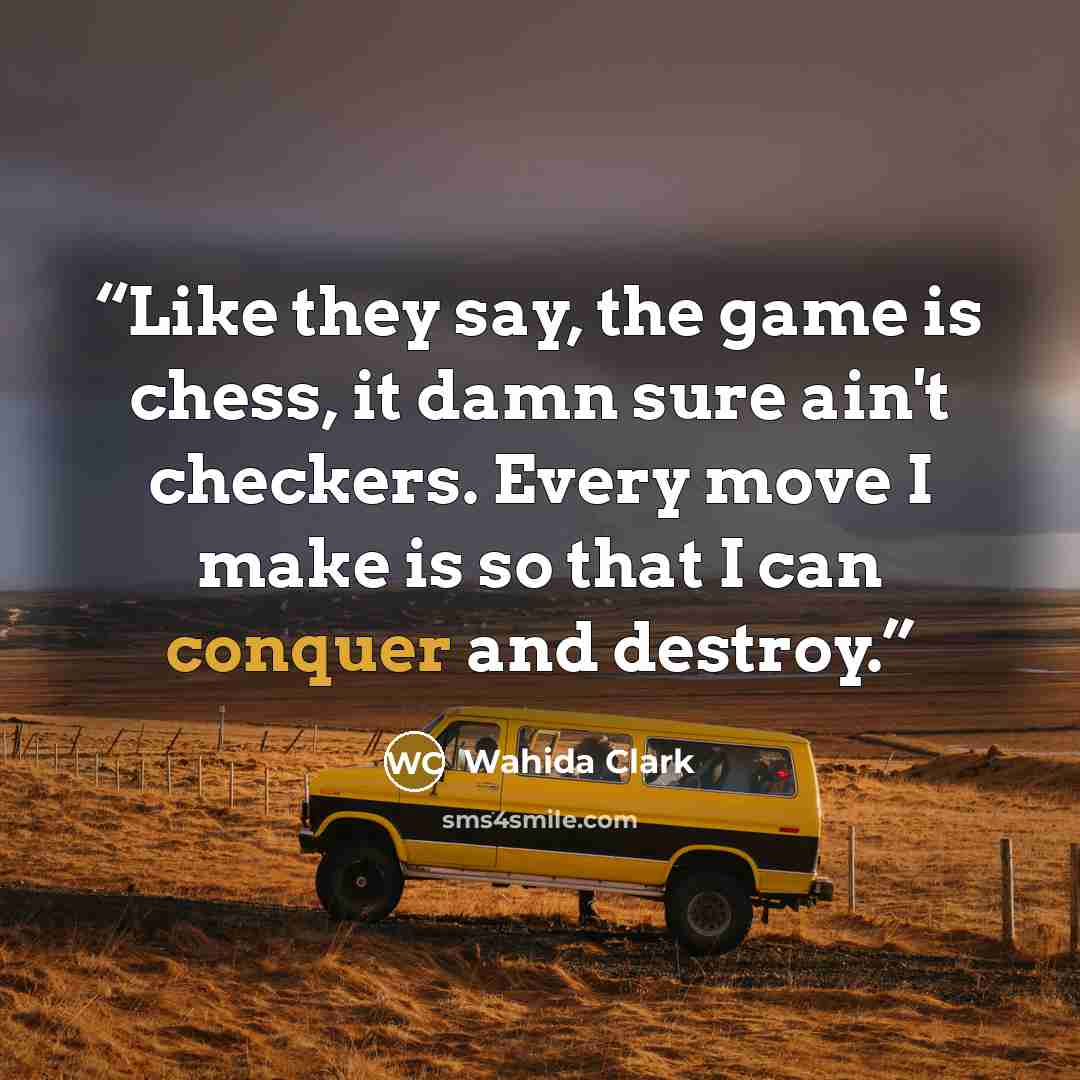 “Like they say, the game is chess, it damn sure ain't checkers. Every move I make is so that I can conquer and destroy.” quote by Wahida Clark