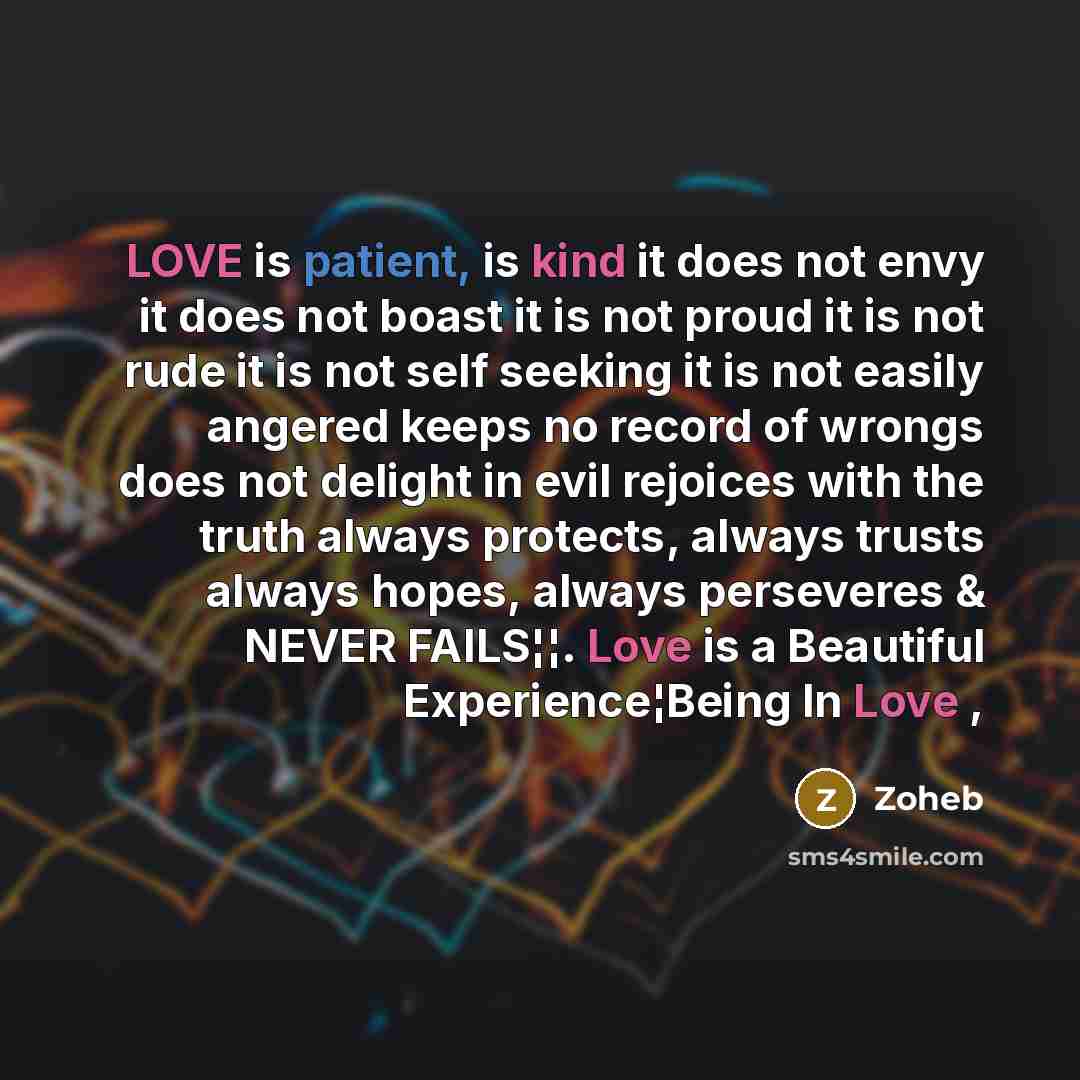 “LOVE is patient, is kind it does not envy it does not boast it is not proud it is not rude it is not self seeking it is not easily angered keeps no record of wrongs does not delight in evil rejoices with the truth always protects, always trusts always hopes, always perseveres & NEVER FAILS¦¦. Love…” quote by Zoheb