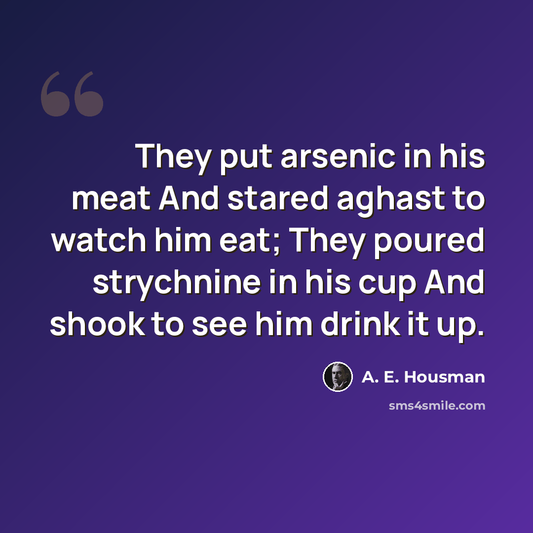 “They put arsenic in his meat And stared aghast to watch him eat; They poured strychnine in his cup And shook to see him drink it up.” quote by A. E. Housman