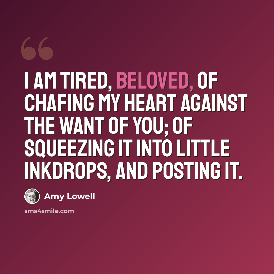 “I am tired, Beloved, of chafing my heart against the want of you; of squeezing it into little inkdrops, And posting it.” quote by Amy Lowell