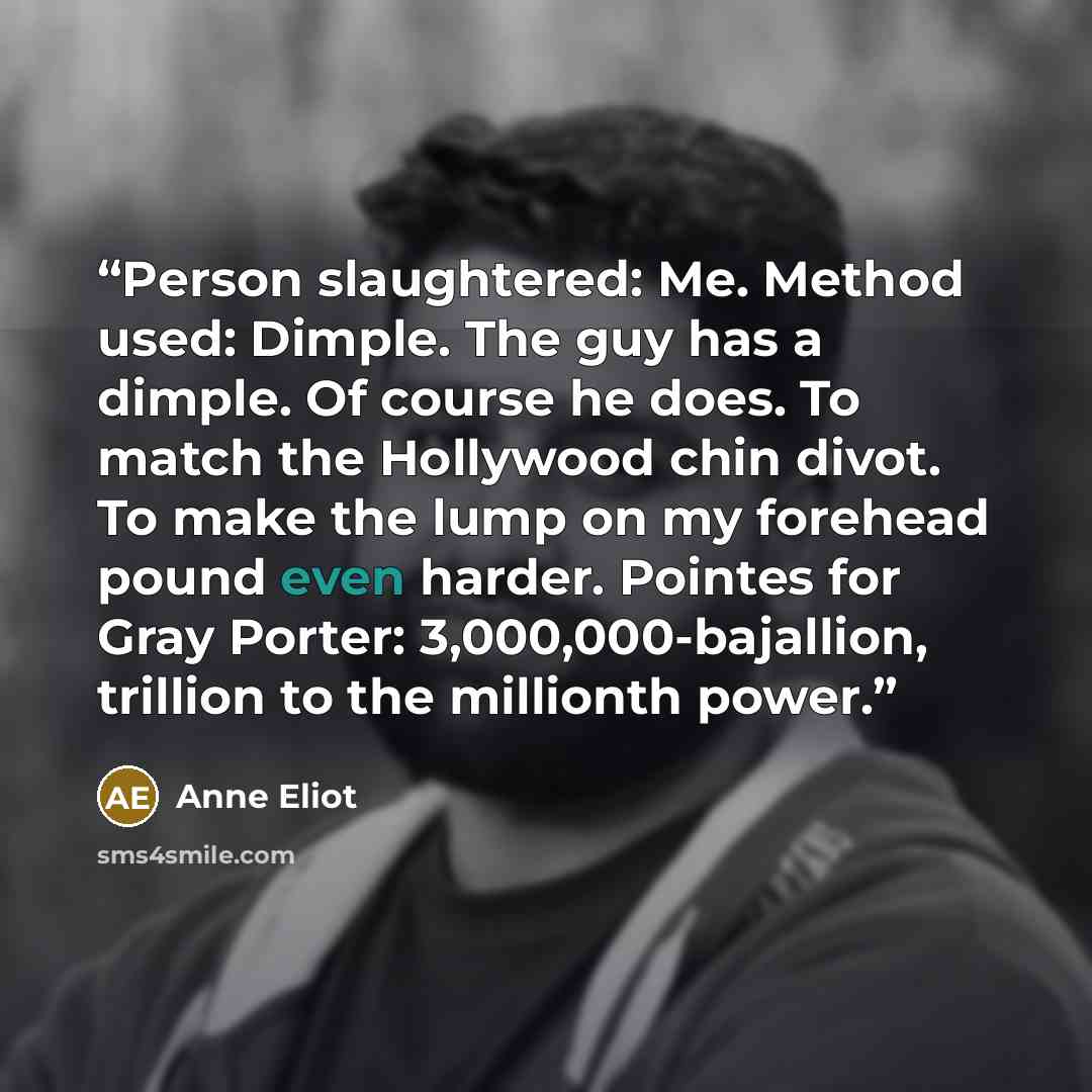 “Person slaughtered: Me. Method used: Dimple. The guy has a dimple. Of course he does. To match the Hollywood chin divot. To make the lump on my forehead pound even harder. Pointes for Gray Porter: 3,000,000-bajallion, trillion to the millionth power.” quote by Anne Eliot