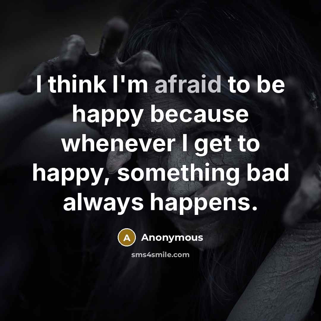 “I think I'm afraid to be happy because whenever I get to happy, something bad always happens.” quote by Anonymous